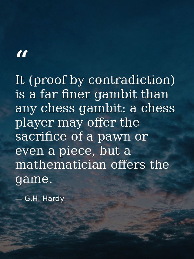 It (proof by contradiction) is a far finer gambit than any chess gambit: a chess player may offer the sacrifice of a paw — G.H. Hardy