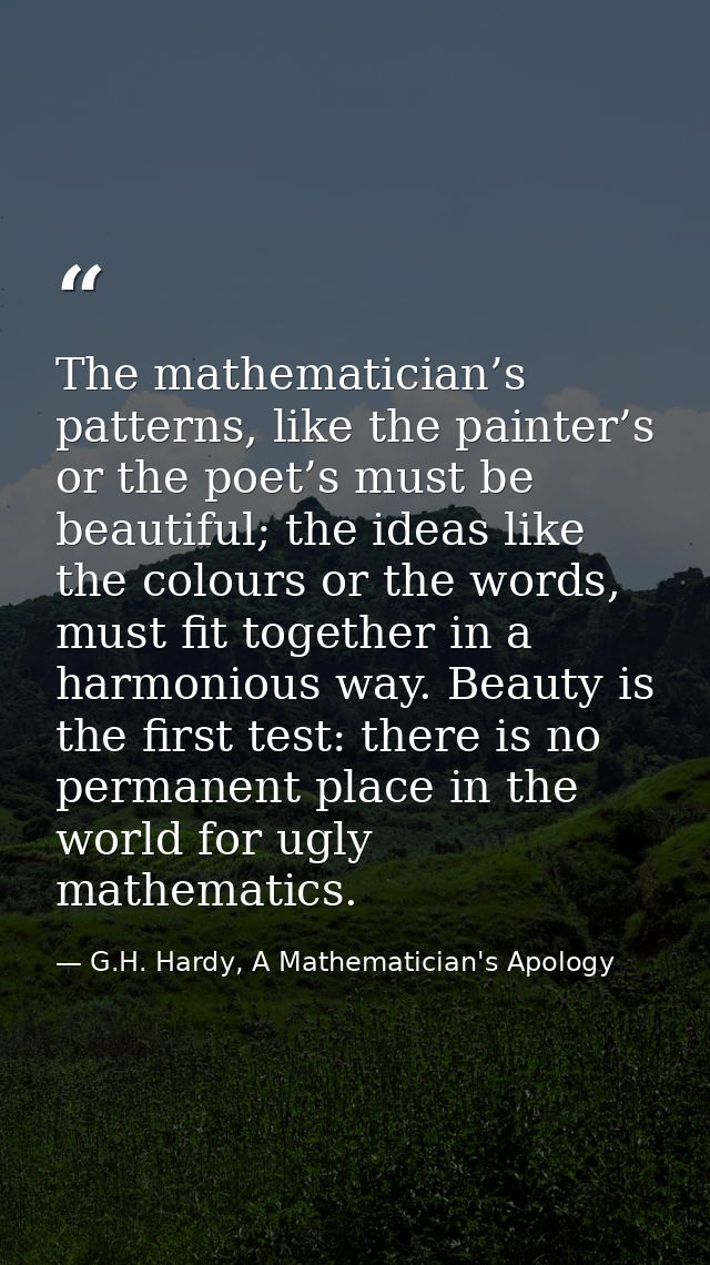 The mathematician’s patterns, like the painter’s or the poet’s must be beautiful; the ideas like the colours or the word — G.H. Hardy, A Mathematician's Apology