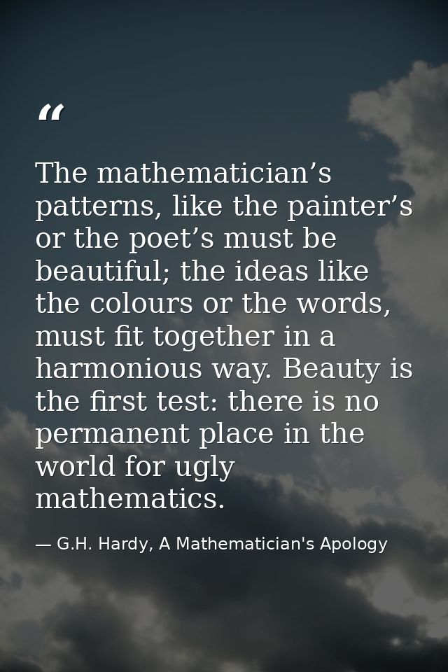 The mathematician’s patterns, like the painter’s or the poet’s must be beautiful; the ideas like the colours or the word — G.H. Hardy, A Mathematician's Apology