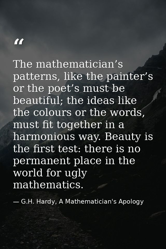 The mathematician’s patterns, like the painter’s or the poet’s must be beautiful; the ideas like the colours or the word — G.H. Hardy, A Mathematician's Apology