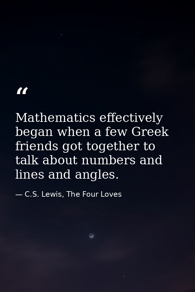 Mathematics effectively began when a few Greek friends got together to talk about numbers and lines and angles. — C.S. Lewis, The Four Loves