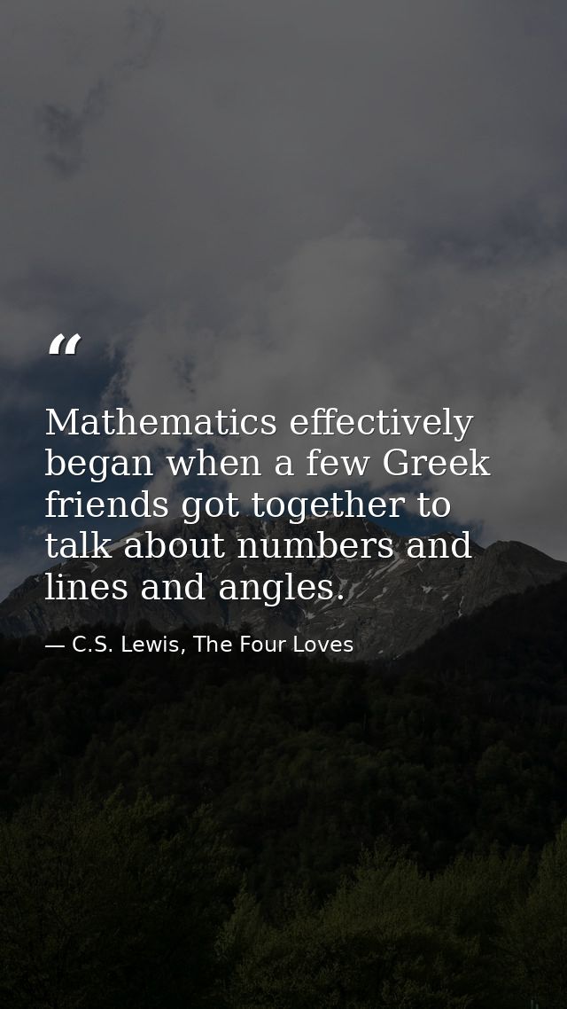Mathematics effectively began when a few Greek friends got together to talk about numbers and lines and angles. — C.S. Lewis, The Four Loves