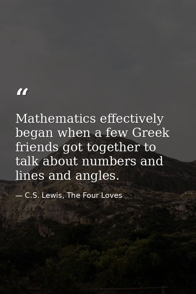 Mathematics effectively began when a few Greek friends got together to talk about numbers and lines and angles. — C.S. Lewis, The Four Loves