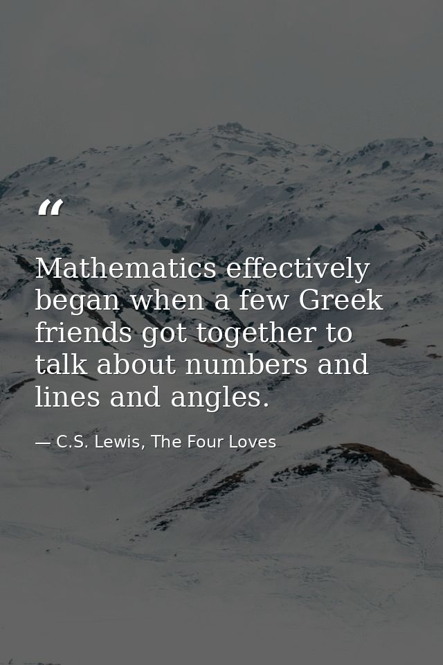 Mathematics effectively began when a few Greek friends got together to talk about numbers and lines and angles. — C.S. Lewis, The Four Loves