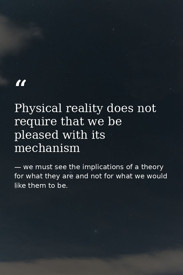 Physical reality does not require that we be pleased with its mechanism — we must see the implications of a theory for what they are and not for what we would like them to be.