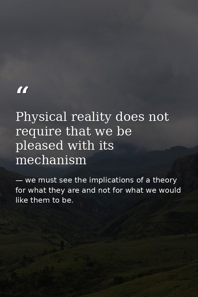 Physical reality does not require that we be pleased with its mechanism — we must see the implications of a theory for what they are and not for what we would like them to be.