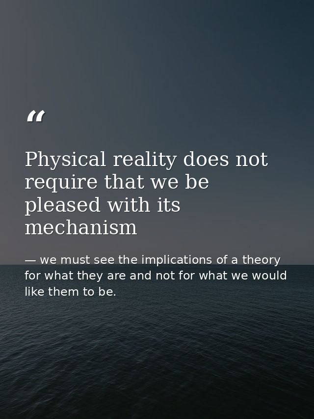 Physical reality does not require that we be pleased with its mechanism — we must see the implications of a theory for what they are and not for what we would like them to be.