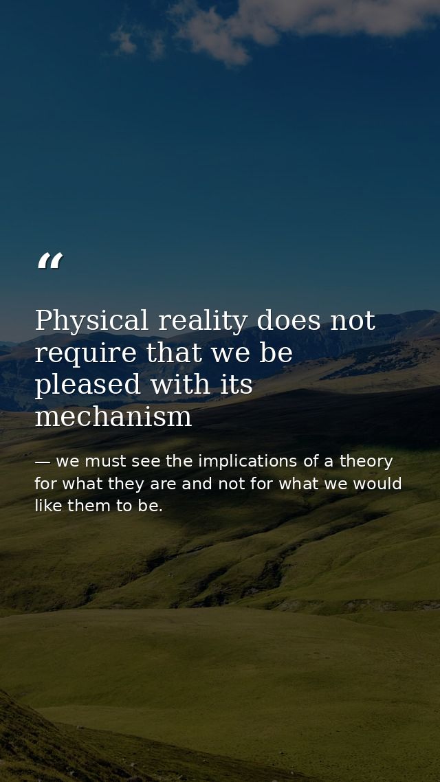 Physical reality does not require that we be pleased with its mechanism — we must see the implications of a theory for what they are and not for what we would like them to be.