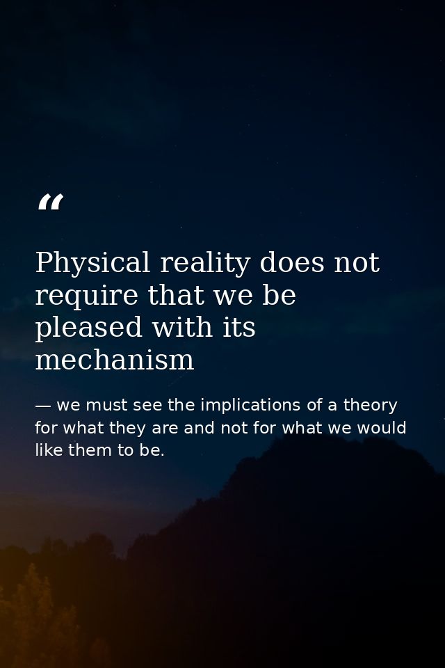 Physical reality does not require that we be pleased with its mechanism — we must see the implications of a theory for what they are and not for what we would like them to be.