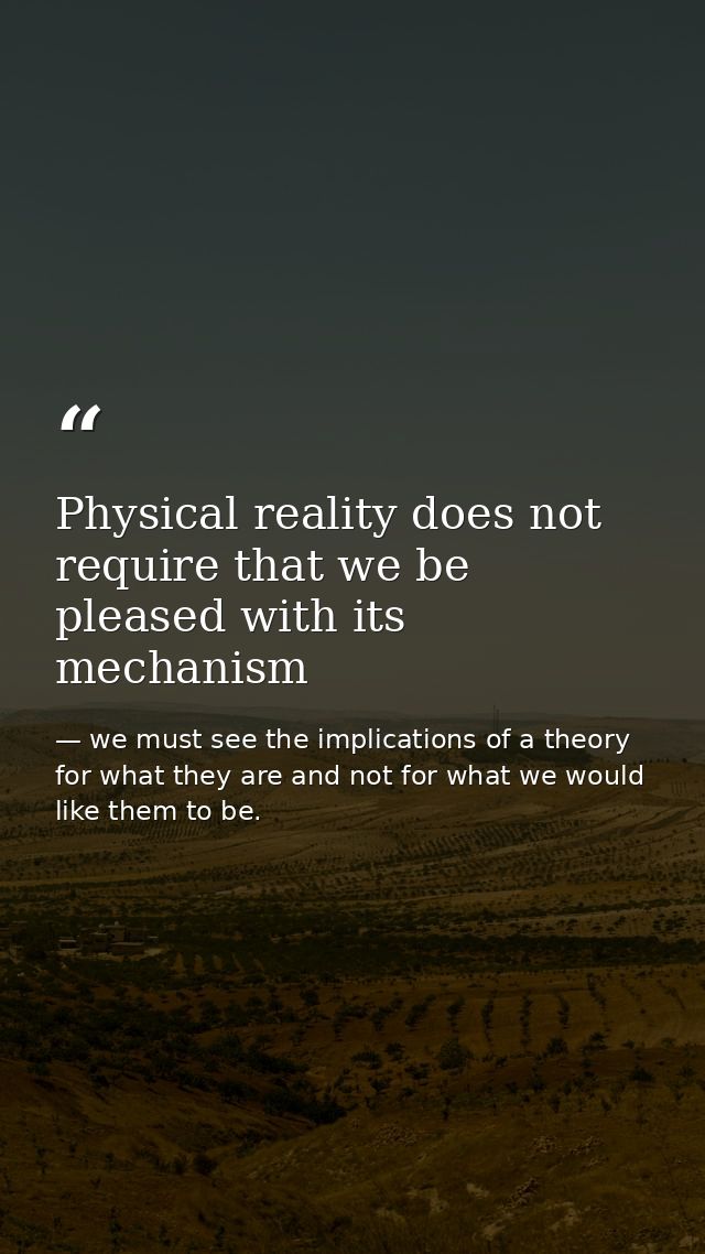 Physical reality does not require that we be pleased with its mechanism — we must see the implications of a theory for what they are and not for what we would like them to be.