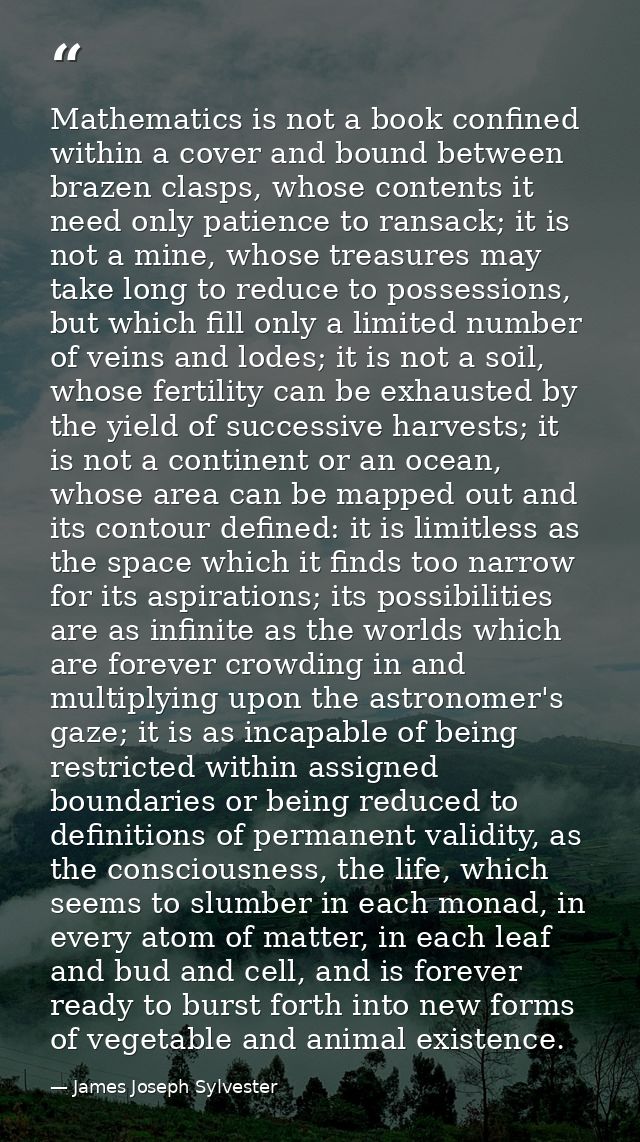 Mathematics is not a book confined within a cover and bound between brazen clasps, whose contents it need only patience  — James Joseph Sylvester