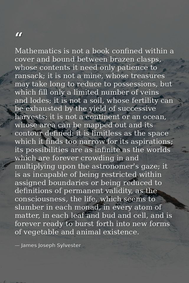 Mathematics is not a book confined within a cover and bound between brazen clasps, whose contents it need only patience  — James Joseph Sylvester