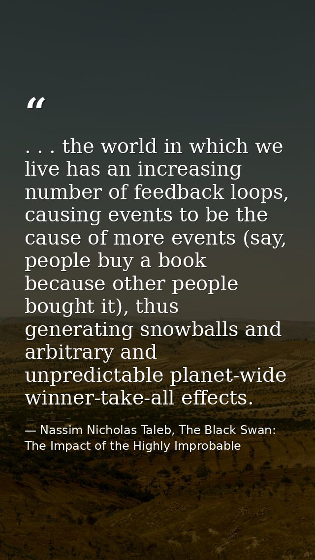 . . . the world in which we live has an increasing number of feedback loops, causing events to be the cause of more even — Nassim Nicholas Taleb, The Black Swan: The Impact of the Highly Improbable