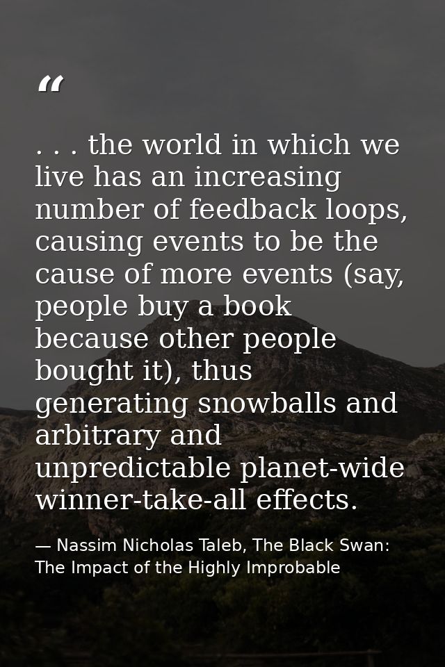 . . . the world in which we live has an increasing number of feedback loops, causing events to be the cause of more even — Nassim Nicholas Taleb, The Black Swan: The Impact of the Highly Improbable