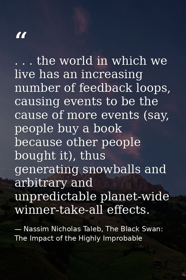 . . . the world in which we live has an increasing number of feedback loops, causing events to be the cause of more even — Nassim Nicholas Taleb, The Black Swan: The Impact of the Highly Improbable