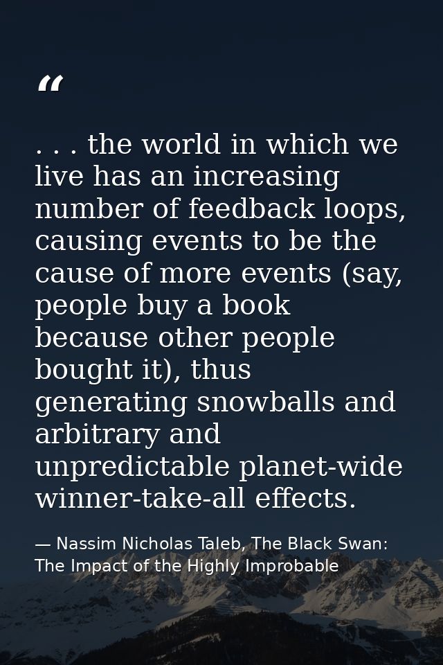 . . . the world in which we live has an increasing number of feedback loops, causing events to be the cause of more even — Nassim Nicholas Taleb, The Black Swan: The Impact of the Highly Improbable