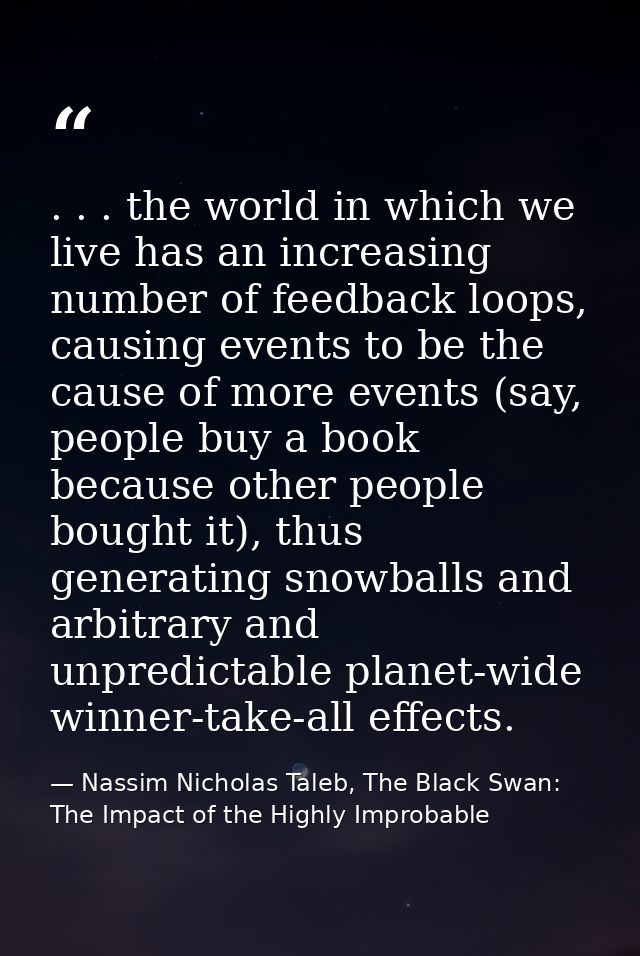 . . . the world in which we live has an increasing number of feedback loops, causing events to be the cause of more even — Nassim Nicholas Taleb, The Black Swan: The Impact of the Highly Improbable