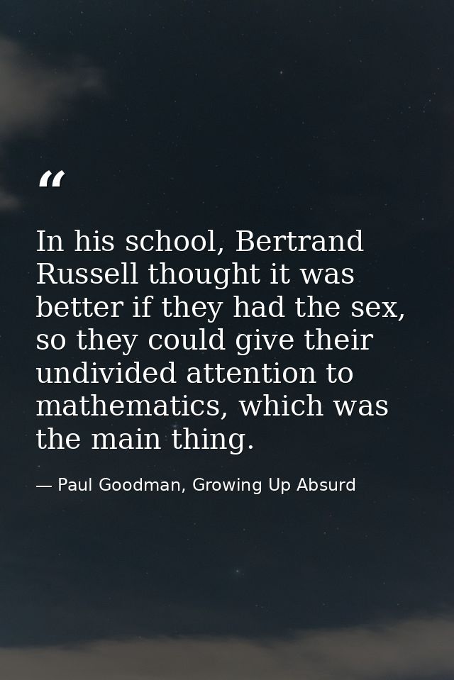 In his school, Bertrand Russell thought it was better if they had the sex, so they could give their undivided attention  — Paul Goodman, Growing Up Absurd