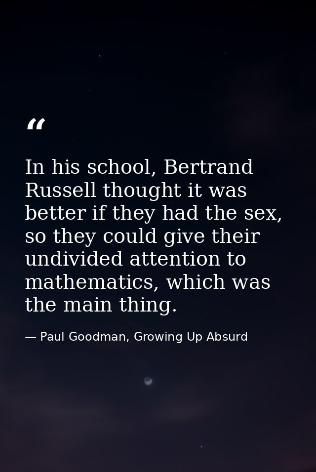 In his school, Bertrand Russell thought it was better if they had the sex, so they could give their undivided attention  — Paul Goodman, Growing Up Absurd