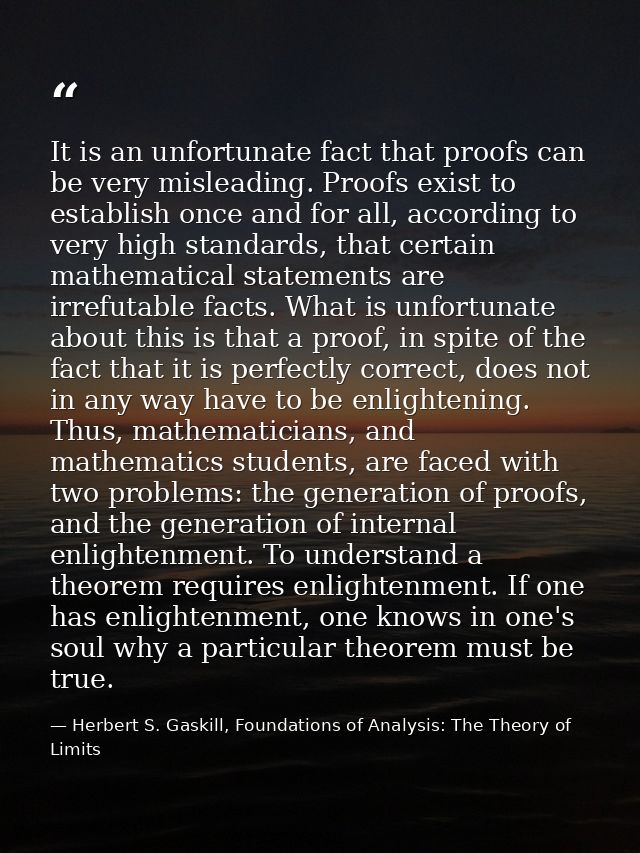 It is an unfortunate fact that proofs can be very misleading. Proofs exist to establish once and for all, according to v — Herbert S. Gaskill, Foundations of Analysis: The Theory of Limits