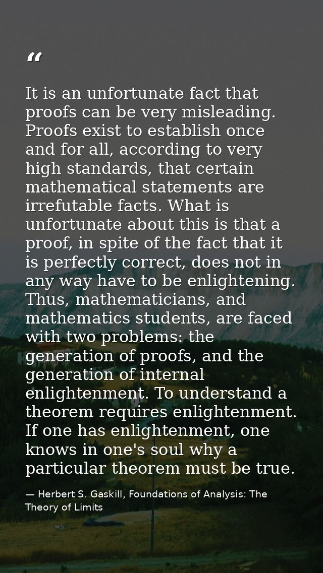 It is an unfortunate fact that proofs can be very misleading. Proofs exist to establish once and for all, according to v — Herbert S. Gaskill, Foundations of Analysis: The Theory of Limits