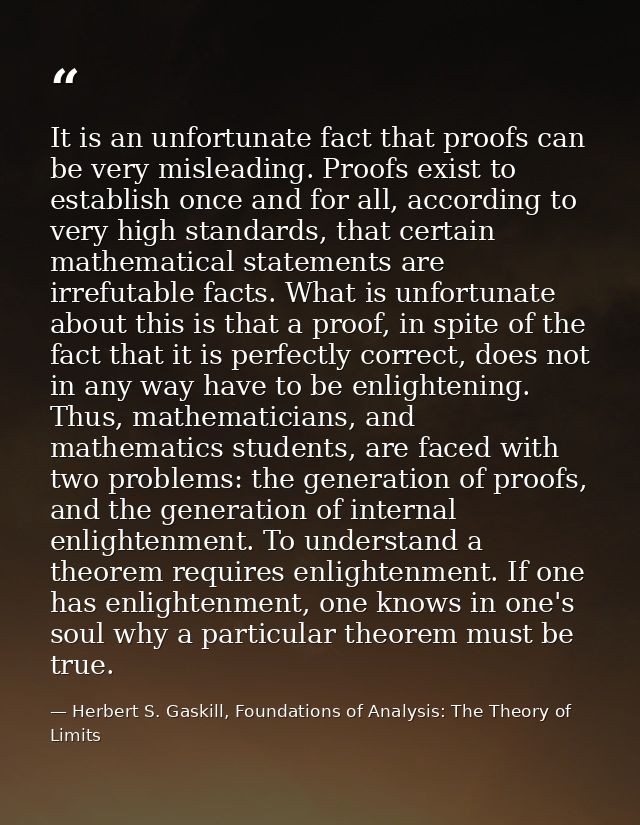 It is an unfortunate fact that proofs can be very misleading. Proofs exist to establish once and for all, according to v — Herbert S. Gaskill, Foundations of Analysis: The Theory of Limits