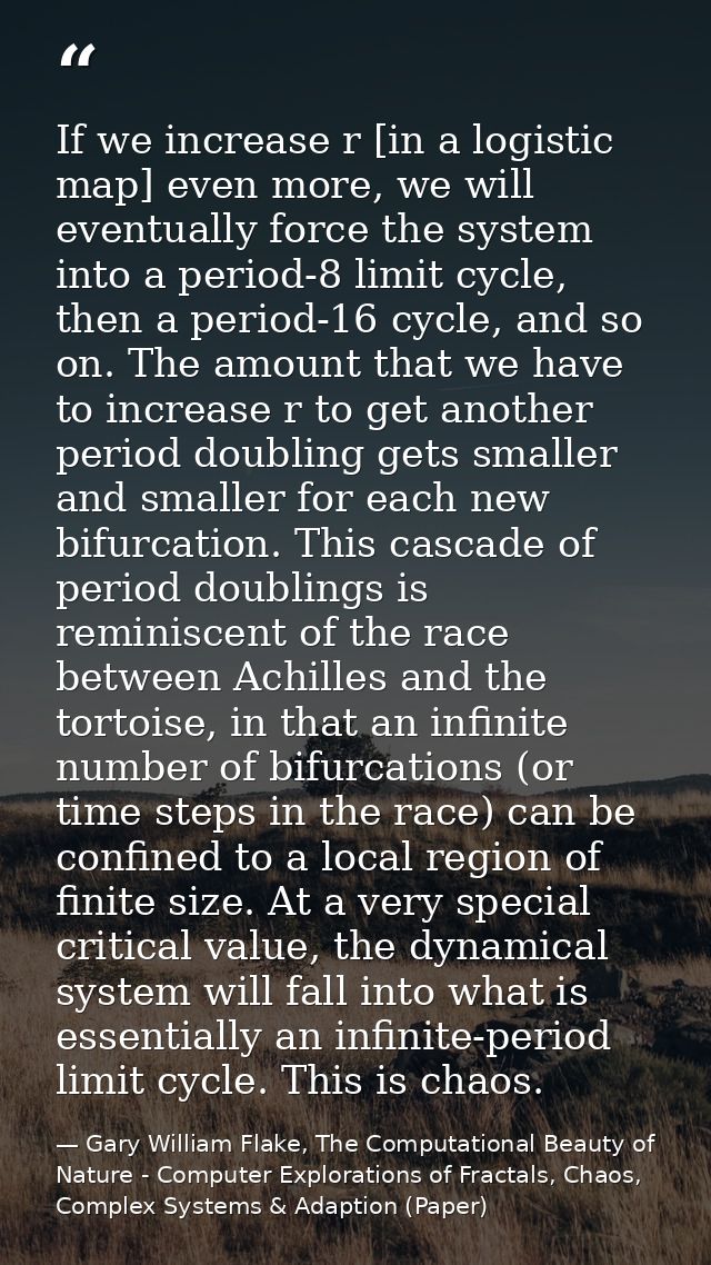If we increase r [in a logistic map] even more, we will eventually force the system into a period-8 limit cycle, then a  — Gary William Flake, The Computational Beauty of Nature - Computer Explorations of Fractals, Chaos, Complex Systems & Adaption (Paper)