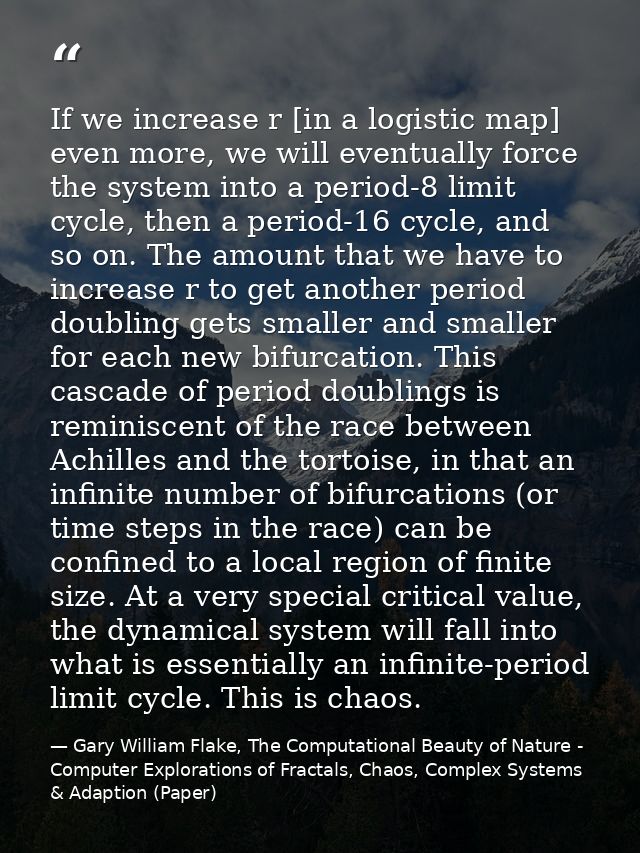 If we increase r [in a logistic map] even more, we will eventually force the system into a period-8 limit cycle, then a  — Gary William Flake, The Computational Beauty of Nature - Computer Explorations of Fractals, Chaos, Complex Systems & Adaption (Paper)