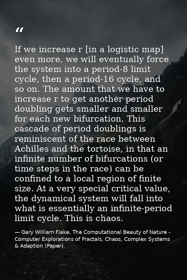 If we increase r [in a logistic map] even more, we will eventually force the system into a period-8 limit cycle, then a  — Gary William Flake, The Computational Beauty of Nature - Computer Explorations of Fractals, Chaos, Complex Systems & Adaption (Paper)