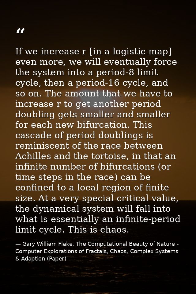 If we increase r [in a logistic map] even more, we will eventually force the system into a period-8 limit cycle, then a  — Gary William Flake, The Computational Beauty of Nature - Computer Explorations of Fractals, Chaos, Complex Systems & Adaption (Paper)