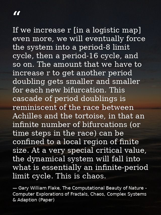 If we increase r [in a logistic map] even more, we will eventually force the system into a period-8 limit cycle, then a  — Gary William Flake, The Computational Beauty of Nature - Computer Explorations of Fractals, Chaos, Complex Systems & Adaption (Paper)