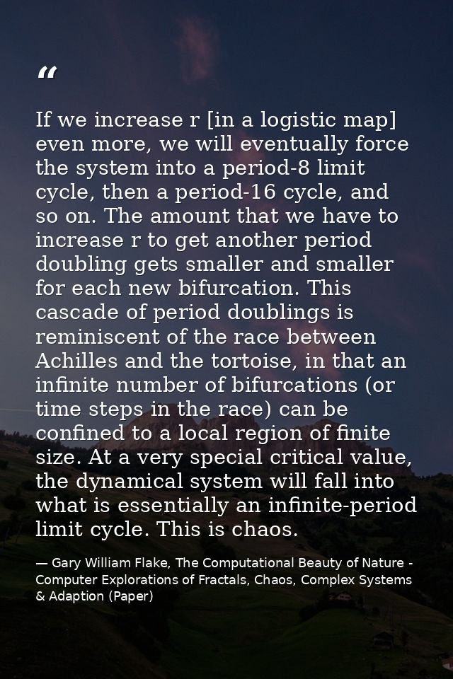 If we increase r [in a logistic map] even more, we will eventually force the system into a period-8 limit cycle, then a  — Gary William Flake, The Computational Beauty of Nature - Computer Explorations of Fractals, Chaos, Complex Systems & Adaption (Paper)