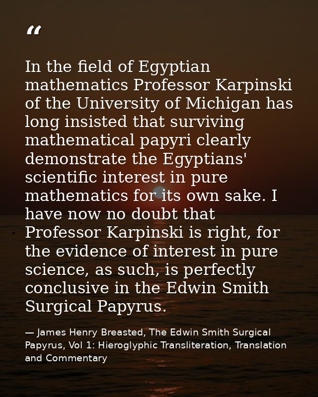 In the field of Egyptian mathematics Professor Karpinski of the University of Michigan has long insisted that surviving  — James Henry Breasted, The Edwin Smith Surgical Papyrus, Vol 1: Hieroglyphic Transliteration, Translation and Commentary