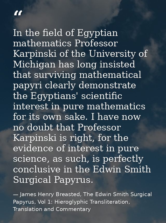 In the field of Egyptian mathematics Professor Karpinski of the University of Michigan has long insisted that surviving  — James Henry Breasted, The Edwin Smith Surgical Papyrus, Vol 1: Hieroglyphic Transliteration, Translation and Commentary