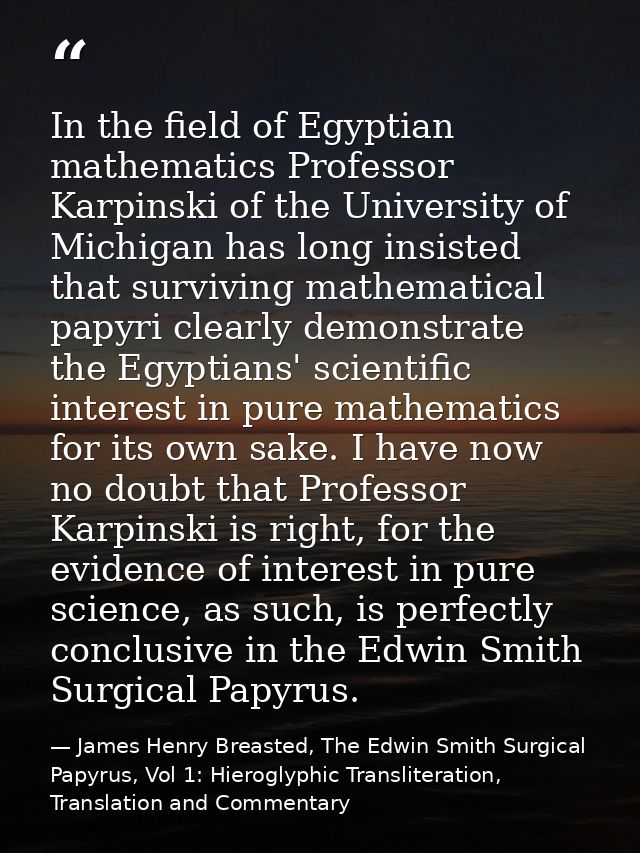 In the field of Egyptian mathematics Professor Karpinski of the University of Michigan has long insisted that surviving  — James Henry Breasted, The Edwin Smith Surgical Papyrus, Vol 1: Hieroglyphic Transliteration, Translation and Commentary