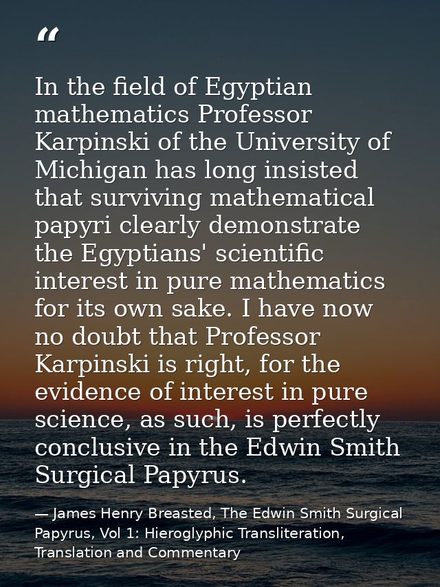 In the field of Egyptian mathematics Professor Karpinski of the University of Michigan has long insisted that surviving  — James Henry Breasted, The Edwin Smith Surgical Papyrus, Vol 1: Hieroglyphic Transliteration, Translation and Commentary