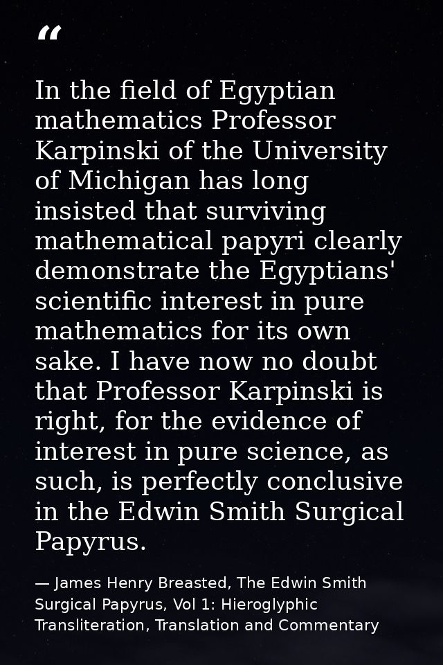 In the field of Egyptian mathematics Professor Karpinski of the University of Michigan has long insisted that surviving  — James Henry Breasted, The Edwin Smith Surgical Papyrus, Vol 1: Hieroglyphic Transliteration, Translation and Commentary