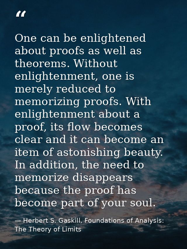 One can be enlightened about proofs as well as theorems. Without enlightenment, one is merely reduced to memorizing proo — Herbert S. Gaskill, Foundations of Analysis: The Theory of Limits