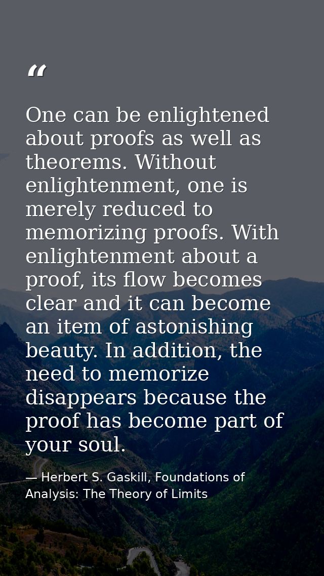 One can be enlightened about proofs as well as theorems. Without enlightenment, one is merely reduced to memorizing proo — Herbert S. Gaskill, Foundations of Analysis: The Theory of Limits
