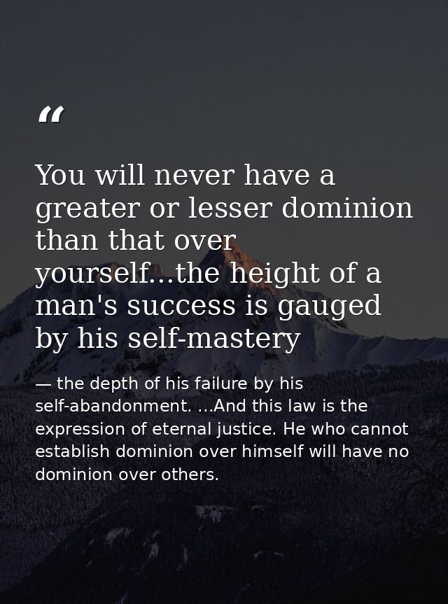 You will never have a greater or lesser dominion than that over yourself...the height of a man's success is gauged by hi — the depth of his failure by his self-abandonment. ...And this law is the expression of eternal justice. He who cannot establish dominion over himself will have no dominion over others.
