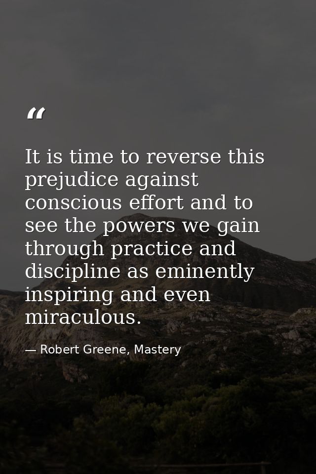 It is time to reverse this prejudice against conscious effort and to see the powers we gain through practice and discipl — Robert Greene, Mastery
