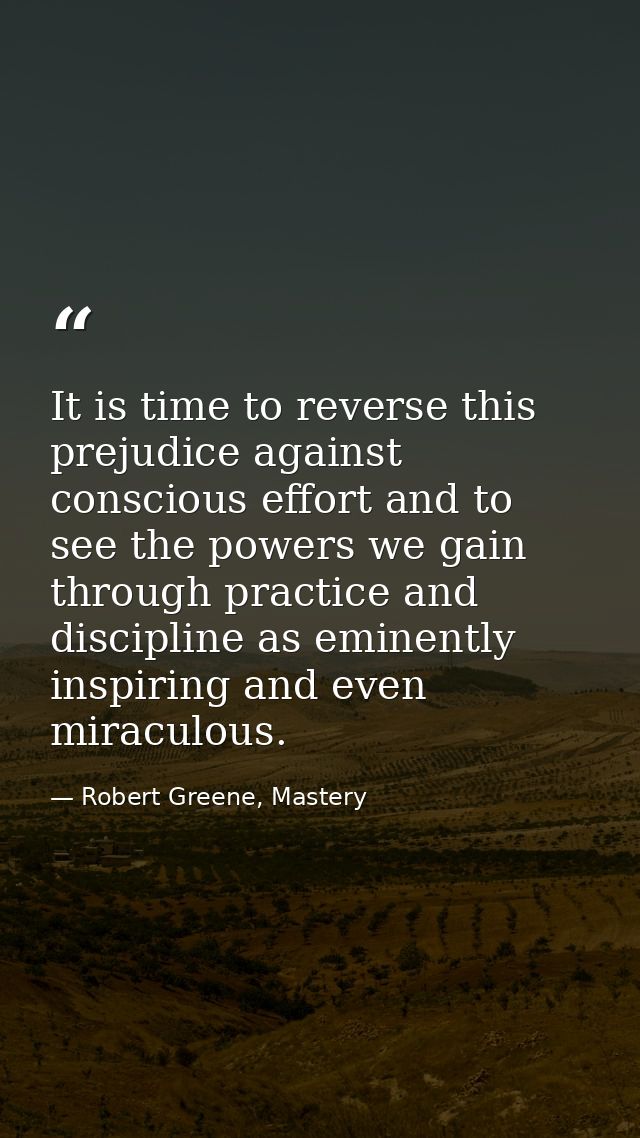 It is time to reverse this prejudice against conscious effort and to see the powers we gain through practice and discipl — Robert Greene, Mastery