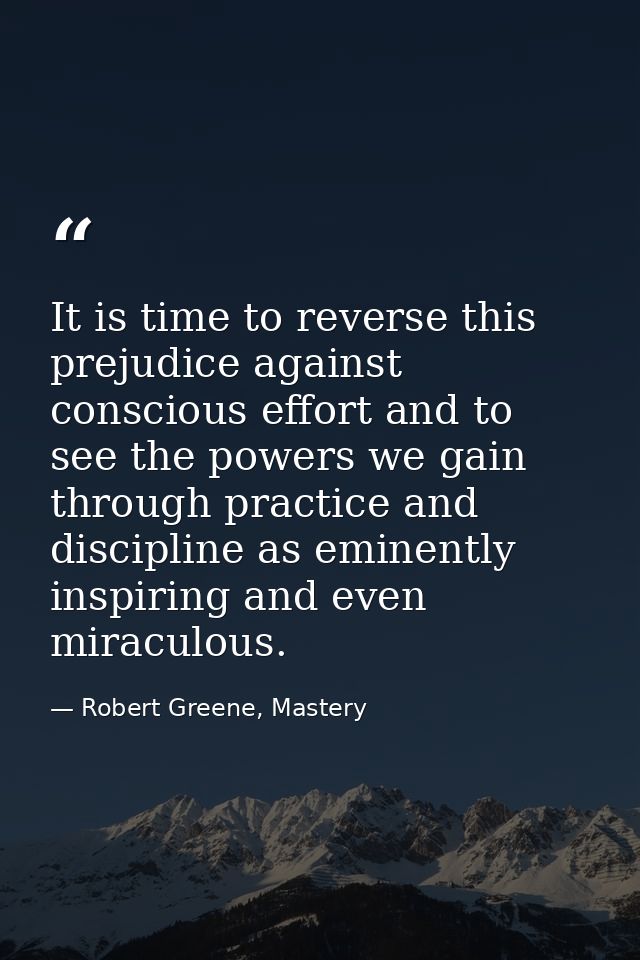 It is time to reverse this prejudice against conscious effort and to see the powers we gain through practice and discipl — Robert Greene, Mastery
