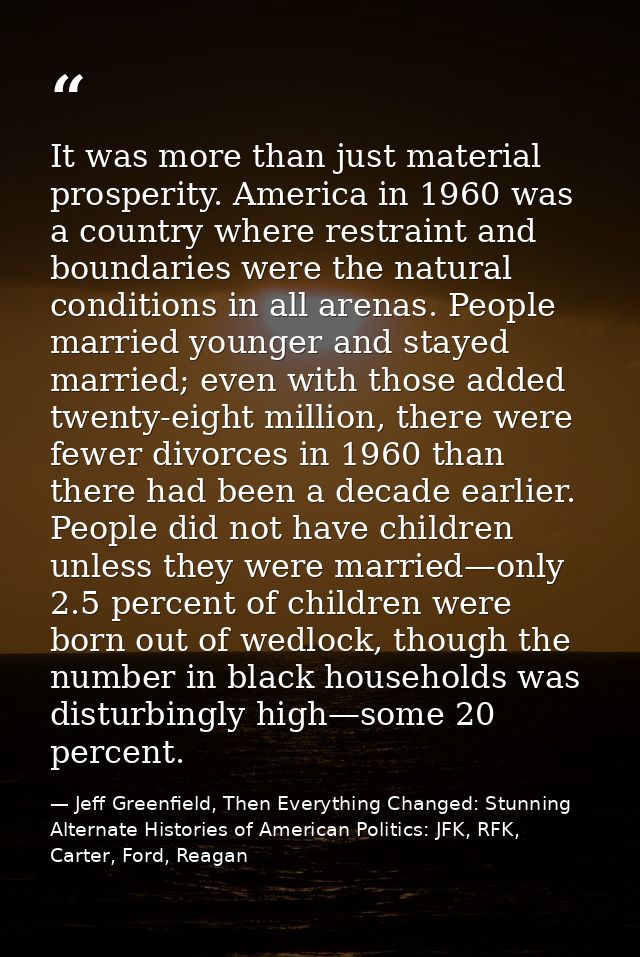 It was more than just material prosperity. America in 1960 was a country where restraint and boundaries were the natural — Jeff Greenfield, Then Everything Changed: Stunning Alternate Histories of American Politics: JFK, RFK, Carter, Ford, Reagan