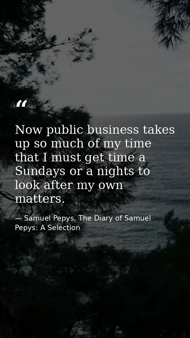 Now public business takes up so much of my time that I must get time a Sundays or a nights to look after my own matters. — Samuel Pepys, The Diary of Samuel Pepys: A Selection