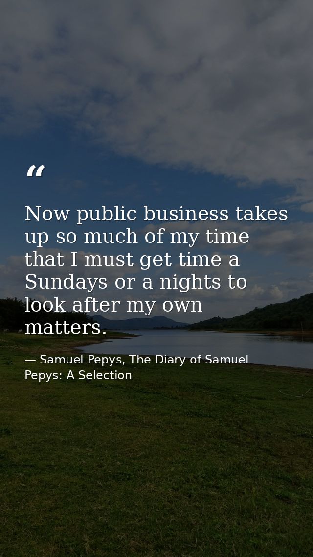 Now public business takes up so much of my time that I must get time a Sundays or a nights to look after my own matters. — Samuel Pepys, The Diary of Samuel Pepys: A Selection
