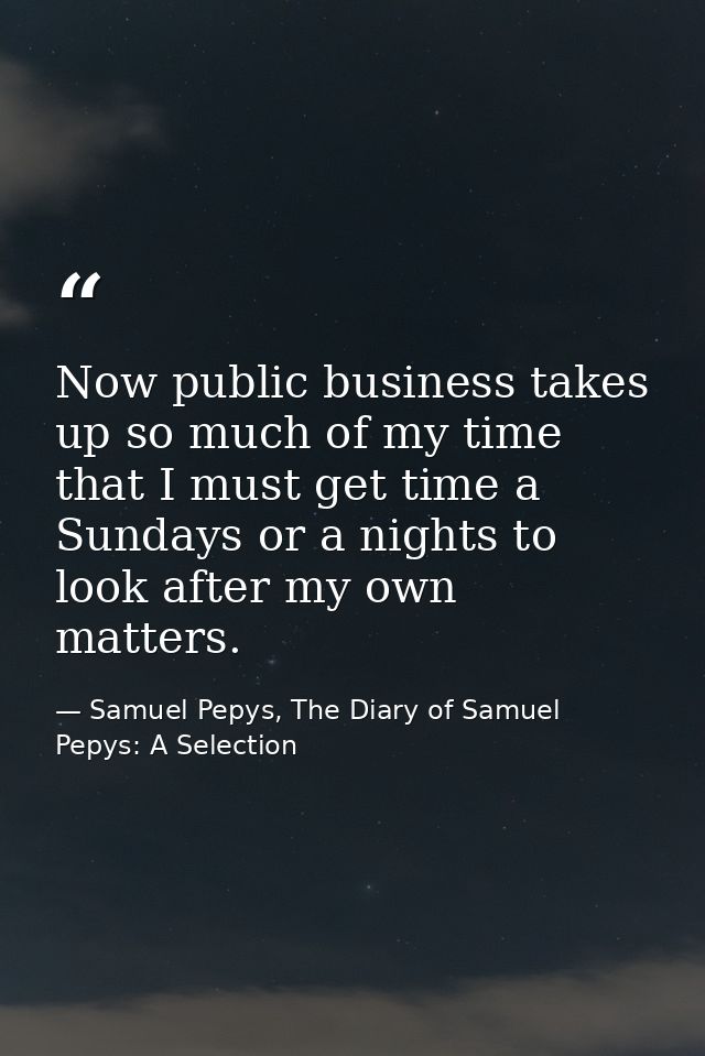 Now public business takes up so much of my time that I must get time a Sundays or a nights to look after my own matters. — Samuel Pepys, The Diary of Samuel Pepys: A Selection