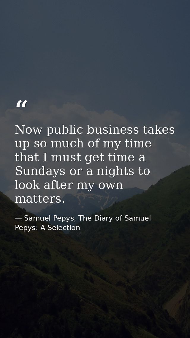 Now public business takes up so much of my time that I must get time a Sundays or a nights to look after my own matters. — Samuel Pepys, The Diary of Samuel Pepys: A Selection