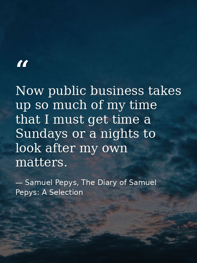 Now public business takes up so much of my time that I must get time a Sundays or a nights to look after my own matters. — Samuel Pepys, The Diary of Samuel Pepys: A Selection