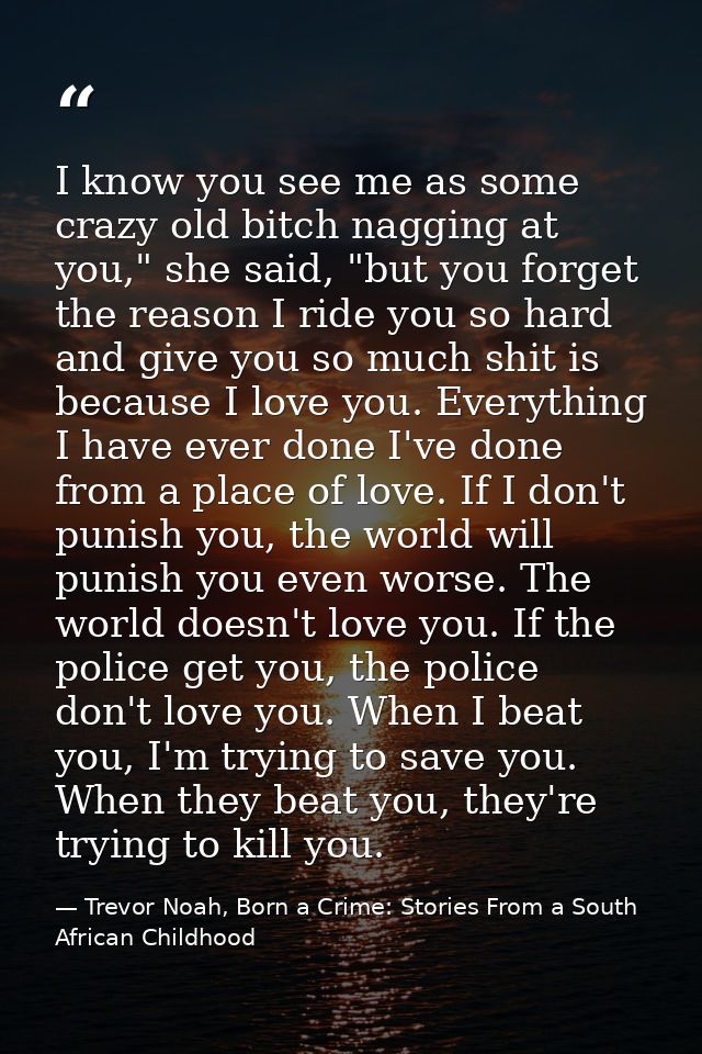 I know you see me as some crazy old bitch nagging at you," she said, "but you forget the reason I ride you so hard and g — Trevor Noah, Born a Crime: Stories From a South African Childhood